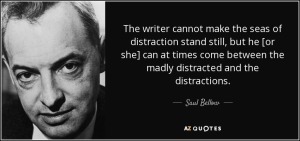 "The writer cannot  make the seas of distraction stand still, but he [or she] can at times come between the madly distracted and the distractions." - Saul Bellow 