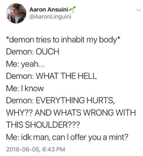 Tweet from @AaronLinguini: “*demon tries to inhabit my body* Demon: OUCH Me: yeah... Demon: WHAT THE HELL Me: I know Demon: EVERYTHING HURTS, WHY?? AND WHATS WRONG WITH THIS SHOULDER??? Me: idk man, can I offer you a mint?”