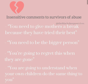 “Insensitive comments to suvivors of abuse: 'You need to give mothers a break because they tried their best.'  'You need to be the bigger person.' 'You're going to regret this when they are gone.' 'You are gong to understand when your own children to the same thing to you.'” - @theblacksheepsurvives