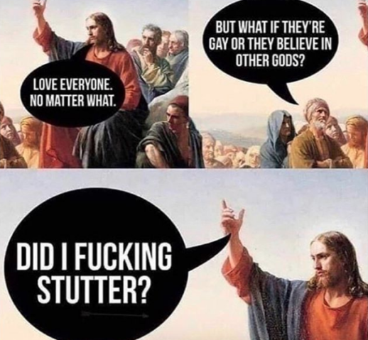 Jesus speaking to a crowd, “Love everyone, no matter what.” Person in the crowd, “But what if they're gay or believe in other gods?” Jesus repliies, “Did I fucking stutter?”