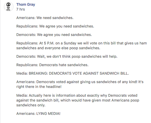 “Americans: We need sandwiches. Republicans: We agree you need sandwiches. Democrats: We agree you need sandwiches. Republicans: At 5 P.M. on a Sunday we will vote on this bill that gives us ham sandwiches and everyone else poop sandwiches. Democrats: Wait, we don't think poop sandwiches will help. Republicans: Democrats hate sandwiches. Media: BREAKING: DEMOCRATS VOTE AGAINST SANDWICH BILL. Americans: Democrats voted against giving us sandwiches of any kind! It's right there in the headline! Media: Actually here is information about exactly why Democrats voted against the sandwich bill, which would have given most Americans poop sandwiches only. Americans: LYING MEDIA!.”