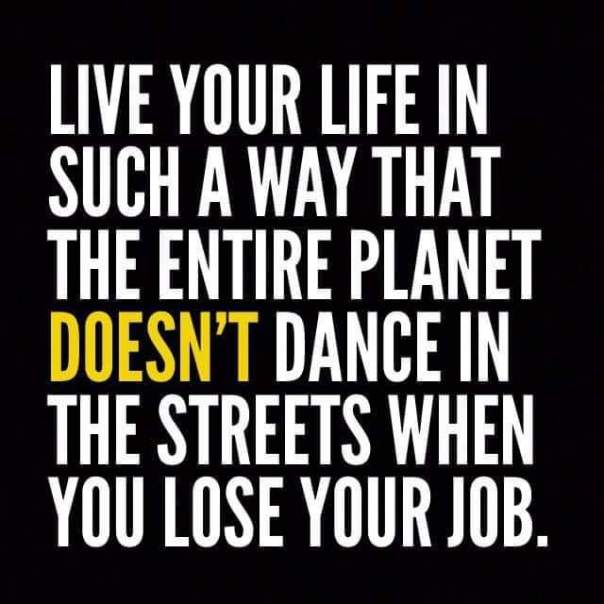 “Live your life in such a way that the entire planet DOESN'T dance in the streets when you lose your job.”