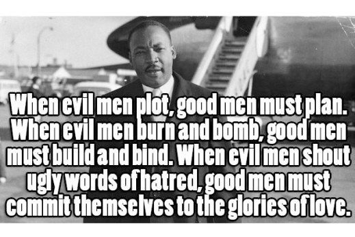“When evil men plot, good men must plan. When evil men burn and bomb, good men must build and bind. When evil men shout ugly words of hatred, good men must commit themselves to the glories of love.” —Dr. Martin Luther King, Jr.